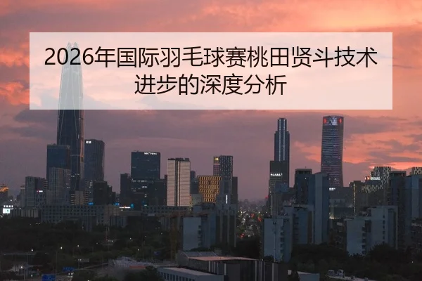 2026年国际羽毛球赛桃田贤斗技术进步的深度分析