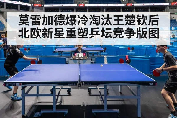 莫雷加德爆冷淘汰王楚钦后北欧新星重塑乒坛竞争版图