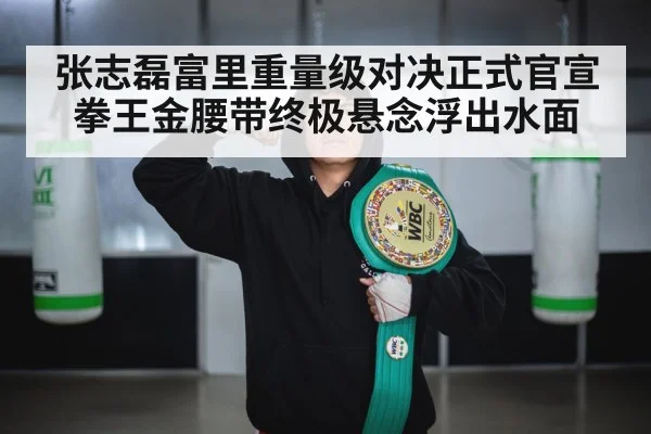 张志磊富里重量级对决正式官宣拳王金腰带终极悬念浮出水面